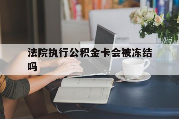 大理最新法院执行公积金卡会被冻结吗方法分析(最方便真实的大理法院执行公积金卡会被冻结吗怎么解冻方法)